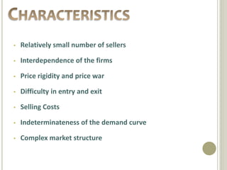 • Relatively small number of sellers
• Interdependence of the firms
• Price rigidity and price war
• Difficulty in entry and exit
• Selling Costs
• Indeterminateness of the demand curve
• Complex market structure
 