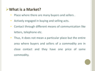 What is a Market?
• Place where there are many buyers and sellers .
• Actively engaged in buying and selling acts.
• Contact through different means of communication like
letters, telephone etc.
• Thus, It does not mean a particular place but the entire
area where buyers and sellers of a commodity are in
close contact and they have one price of same
commodity.
 