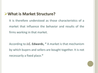 What is Market Structure?
It is therefore understood as those characteristics of a
market that influence the behavior and results of the
firms working in that market.
According to J.C. Edwards, “ A market is that mechanism
by which buyers and sellers are bought together. It is not
necessarily a fixed place.”
 