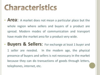 • Area: A market does not mean a particular place but the
whole region where sellers and buyers of a product are
spread. Modern modes of communication and transport
have made the market area for a product very wide.
• Buyers & Sellers: For exchange at least 1 buyer and
1 seller are needed. In the modem age, the physical
presence of buyers and sellers is not necessary in the market
because they can do transactions of goods through letters,
telephones, internet, etc.
 