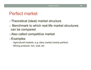 Perfect market
Theoretical (ideal) market structure
 Benchmark to which real-life market structures
can be compared
Also called competitive market
Examples
• Agricultural markets: e.g. dairy market (nearly perfect)
• Mining products: iron, coal, etc.
10Prabesh Ghimire
 