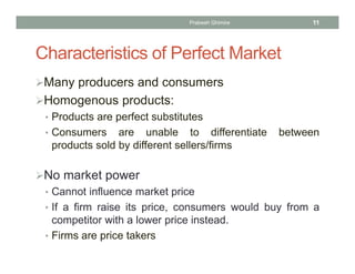 Characteristics of Perfect Market
Many producers and consumers
Homogenous products:
• Products are perfect substitutes
• Consumers are unable to differentiate between
products sold by different sellers/firms
No market power
• Cannot influence market price
• If a firm raise its price, consumers would buy from a
competitor with a lower price instead.
• Firms are price takers
11Prabesh Ghimire
 