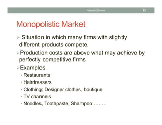 Monopolistic Market
 Situation in which many firms with slightly
different products compete.
Production costs are above what may achieve by
perfectly competitive firms
Examples
• Restaurants
• Hairdressers
• Clothing: Designer clothes, boutique
• TV channels
• Noodles, Toothpaste, Shampoo………
13Prabesh Ghimire
 