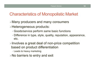 Characteristics of Monopolistic Market
Many producers and many consumers
Heterogeneous products:
• Goods/service perform same basic functions
• Difference in type, style, quality, reputation, appearance,
etc.
Involves a great deal of non-price competition
based on product differentiation
• Leads to heavy marketing
No barriers to entry and exit
14Prabesh Ghimire
 