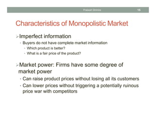 Characteristics of Monopolistic Market
Imperfect information
• Buyers do not have complete market information
• Which product is better?
• What is a fair price of the product?
Market power: Firms have some degree of
market power
• Can raise product prices without losing all its customers
• Can lower prices without triggering a potentially ruinous
price war with competitors
15Prabesh Ghimire
 