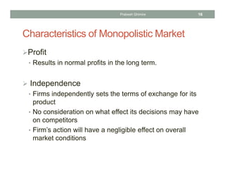 Characteristics of Monopolistic Market
Profit
• Results in normal profits in the long term.
 Independence
• Firms independently sets the terms of exchange for its
product
• No consideration on what effect its decisions may have
on competitors
• Firm’s action will have a negligible effect on overall
market conditions
16Prabesh Ghimire
 