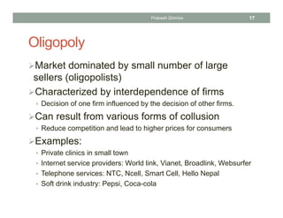 Oligopoly
Market dominated by small number of large
sellers (oligopolists)
Characterized by interdependence of firms
• Decision of one firm influenced by the decision of other firms.
Can result from various forms of collusion
• Reduce competition and lead to higher prices for consumers
Examples:
• Private clinics in small town
• Internet service providers: World link, Vianet, Broadlink, Websurfer
• Telephone services: NTC, Ncell, Smart Cell, Hello Nepal
• Soft drink industry: Pepsi, Coca-cola
17Prabesh Ghimire
 