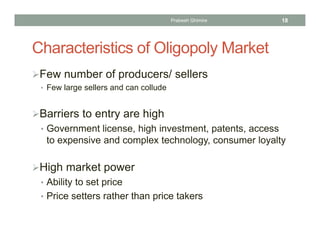 Characteristics of Oligopoly Market
Few number of producers/ sellers
• Few large sellers and can collude
Barriers to entry are high
• Government license, high investment, patents, access
to expensive and complex technology, consumer loyalty
High market power
• Ability to set price
• Price setters rather than price takers
18Prabesh Ghimire
 