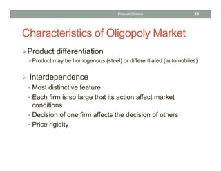Characteristics of Oligopoly Market
Product differentiation
Product may be homogenous (steel) or differentiated (automobiles)
 Interdependence
• Most distinctive feature
• Each firm is so large that its action affect market
conditions
• Decision of one firm affects the decision of others
• Price rigidity
19Prabesh Ghimire
 