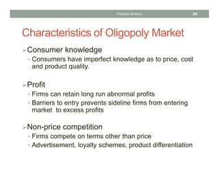Characteristics of Oligopoly Market
Consumer knowledge
• Consumers have imperfect knowledge as to price, cost
and product quality.
Profit
• Firms can retain long run abnormal profits
• Barriers to entry prevents sideline firms from entering
market to excess profits
Non-price competition
• Firms compete on terms other than price
• Advertisement, loyalty schemes, product differentiation
20Prabesh Ghimire
 