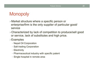 Monopoly
Market structure where a specific person or
enterprise/firm is the only supplier of particular good/
service
Characterized by lack of competition to produce/sell good
or service, lack of substitutes and high price.
Examples
• Nepal Oil Corporation
• Salt trading Corporation
• Electricity
• Pharmaceutical industry with specific patent
• Single hospital in remote area
21Prabesh Ghimire
 
