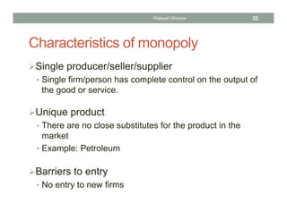 Characteristics of monopoly
Single producer/seller/supplier
• Single firm/person has complete control on the output of
the good or service.
Unique product
• There are no close substitutes for the product in the
market
• Example: Petroleum
Barriers to entry
• No entry to new firms
22Prabesh Ghimire
 