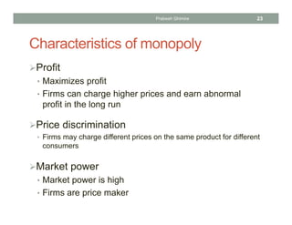 Characteristics of monopoly
Profit
• Maximizes profit
• Firms can charge higher prices and earn abnormal
profit in the long run
Price discrimination
• Firms may charge different prices on the same product for different
consumers
Market power
• Market power is high
• Firms are price maker
23Prabesh Ghimire
 