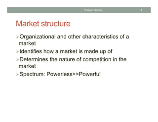 Market structure
Organizational and other characteristics of a
market
Identifies how a market is made up of
Determines the nature of competition in the
market
Spectrum: Powerless>>Powerful
3Prabesh Ghimire
 