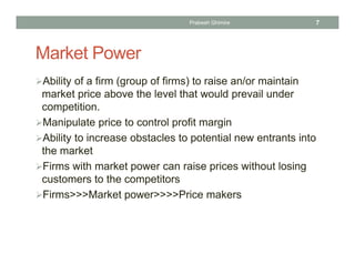 Market Power
Ability of a firm (group of firms) to raise an/or maintain
market price above the level that would prevail under
competition.
Manipulate price to control profit margin
Ability to increase obstacles to potential new entrants into
the market
Firms with market power can raise prices without losing
customers to the competitors
Firms>>>Market power>>>>Price makers
7Prabesh Ghimire
 