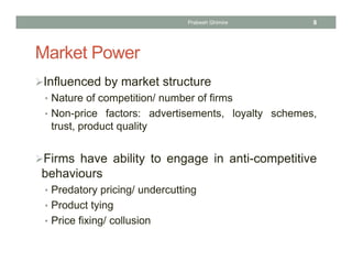 Market Power
Influenced by market structure
• Nature of competition/ number of firms
• Non-price factors: advertisements, loyalty schemes,
trust, product quality
Firms have ability to engage in anti-competitive
behaviours
• Predatory pricing/ undercutting
• Product tying
• Price fixing/ collusion
8Prabesh Ghimire
 