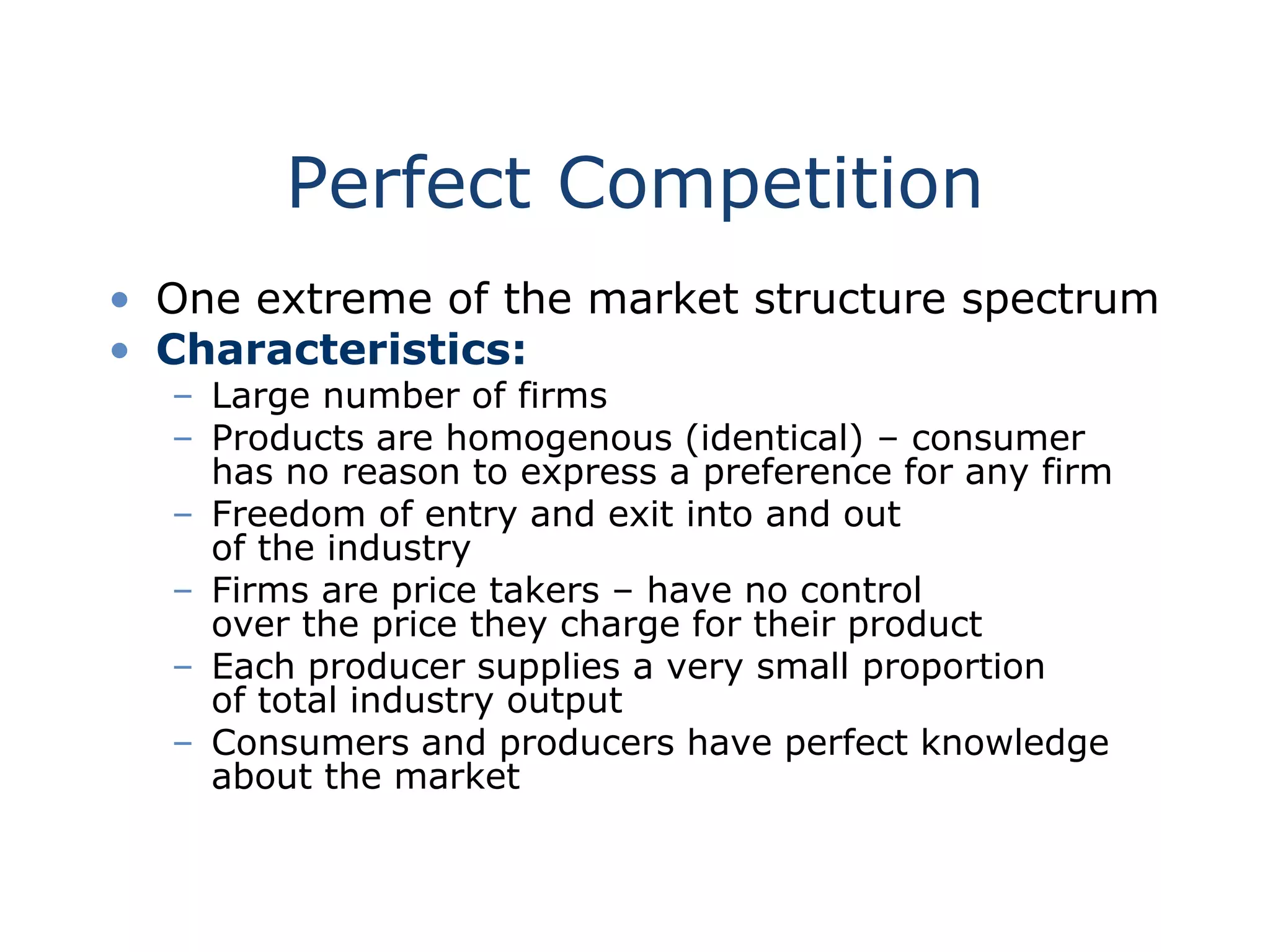 Perfect Competition
• One extreme of the market structure spectrum
• Characteristics:
– Large number of firms
– Products are homogenous (identical) – consumer
has no reason to express a preference for any firm
– Freedom of entry and exit into and out
of the industry
– Firms are price takers – have no control
over the price they charge for their product
– Each producer supplies a very small proportion
of total industry output
– Consumers and producers have perfect knowledge
about the market
 