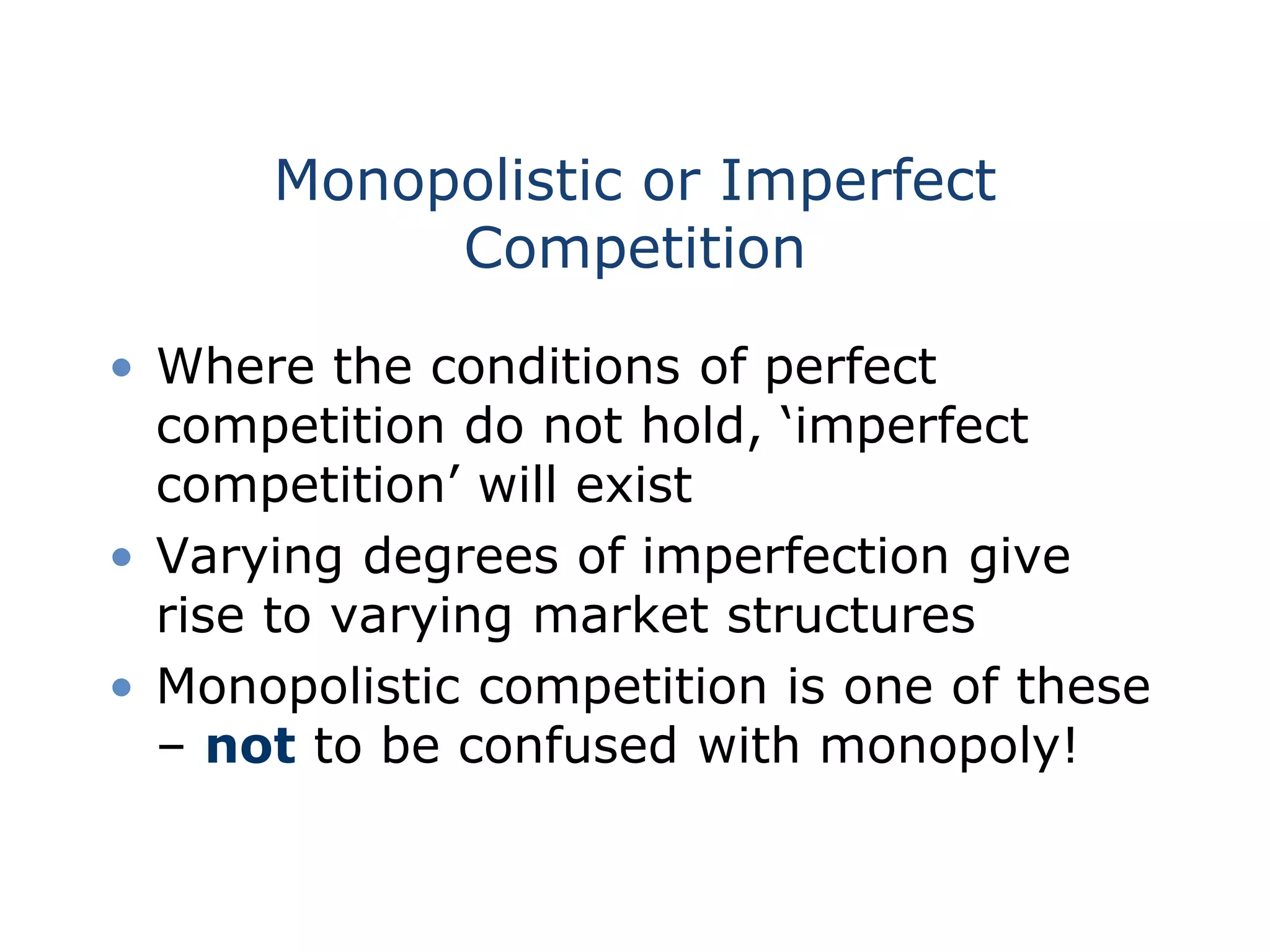 Monopolistic or Imperfect
Competition
• Where the conditions of perfect
competition do not hold, ‘imperfect
competition’ will exist
• Varying degrees of imperfection give
rise to varying market structures
• Monopolistic competition is one of these
– not to be confused with monopoly!
 