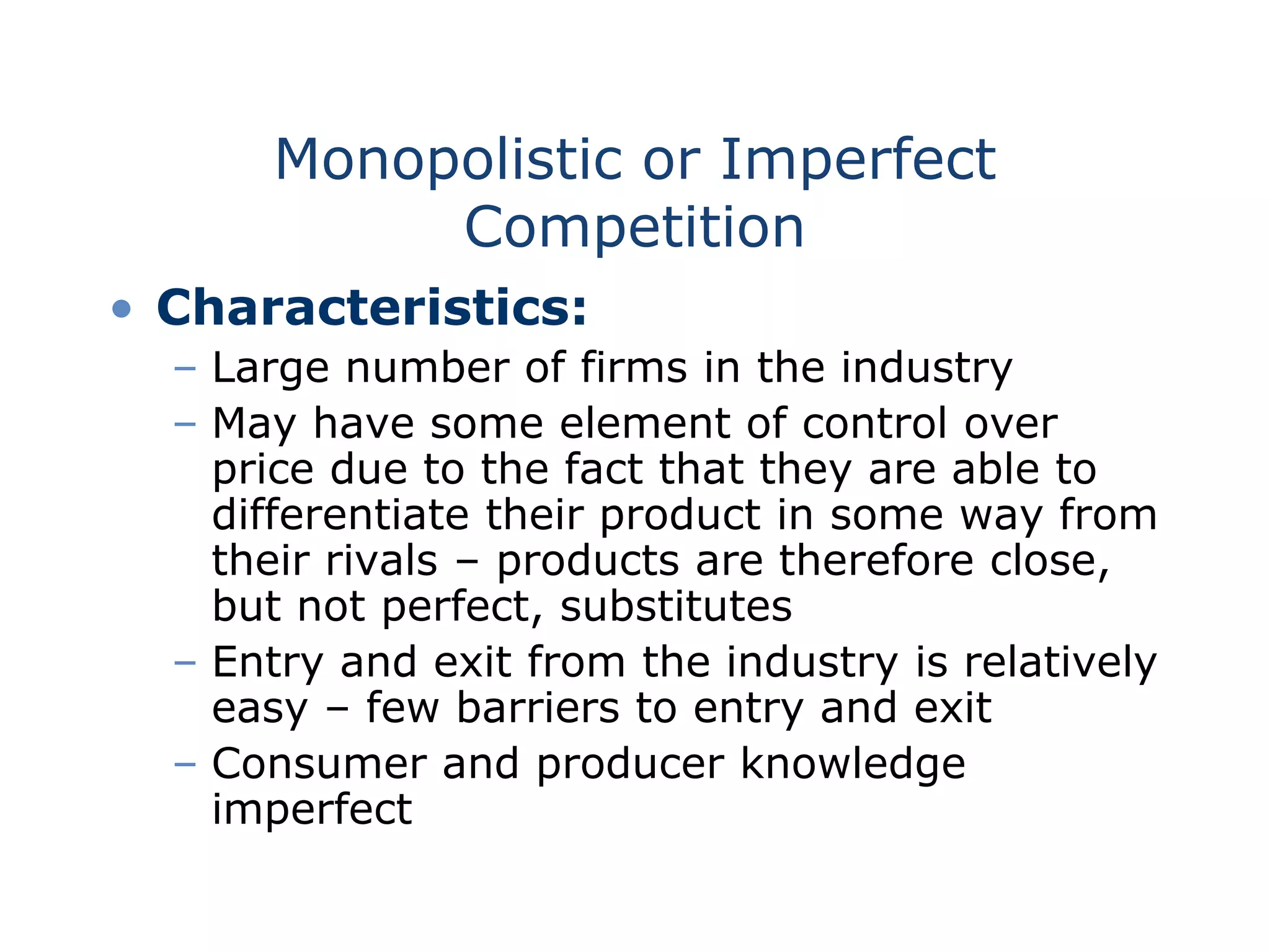 Monopolistic or Imperfect
Competition
• Characteristics:
– Large number of firms in the industry
– May have some element of control over
price due to the fact that they are able to
differentiate their product in some way from
their rivals – products are therefore close,
but not perfect, substitutes
– Entry and exit from the industry is relatively
easy – few barriers to entry and exit
– Consumer and producer knowledge
imperfect
 