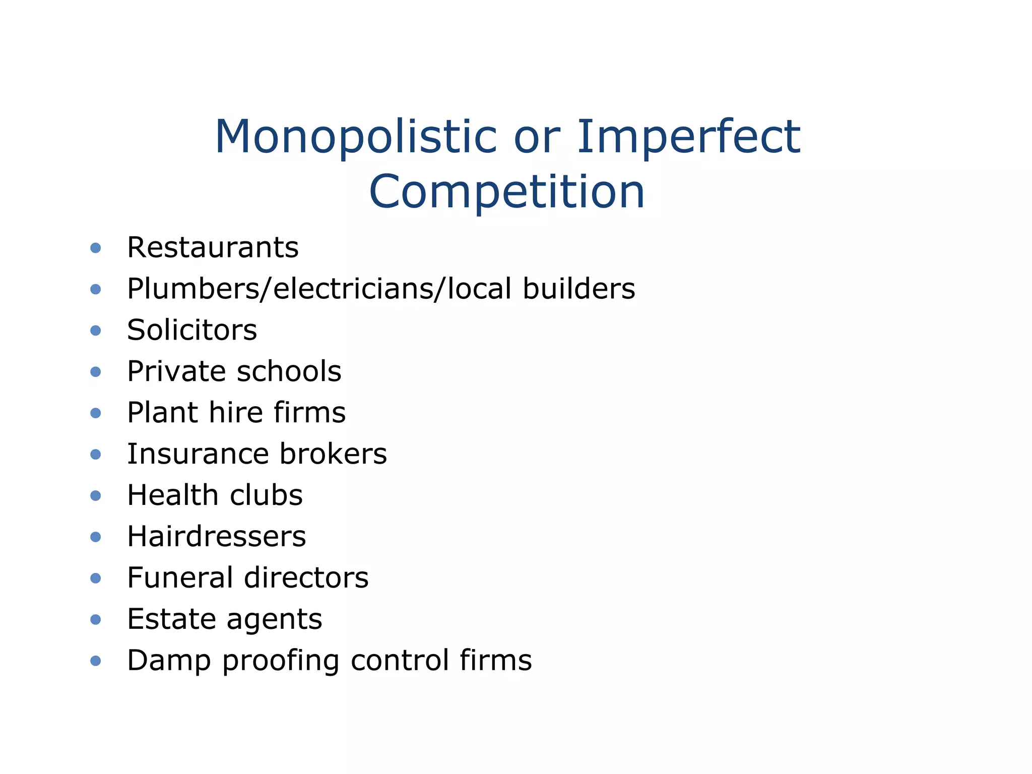 Monopolistic or Imperfect
Competition
• Restaurants
• Plumbers/electricians/local builders
• Solicitors
• Private schools
• Plant hire firms
• Insurance brokers
• Health clubs
• Hairdressers
• Funeral directors
• Estate agents
• Damp proofing control firms
 