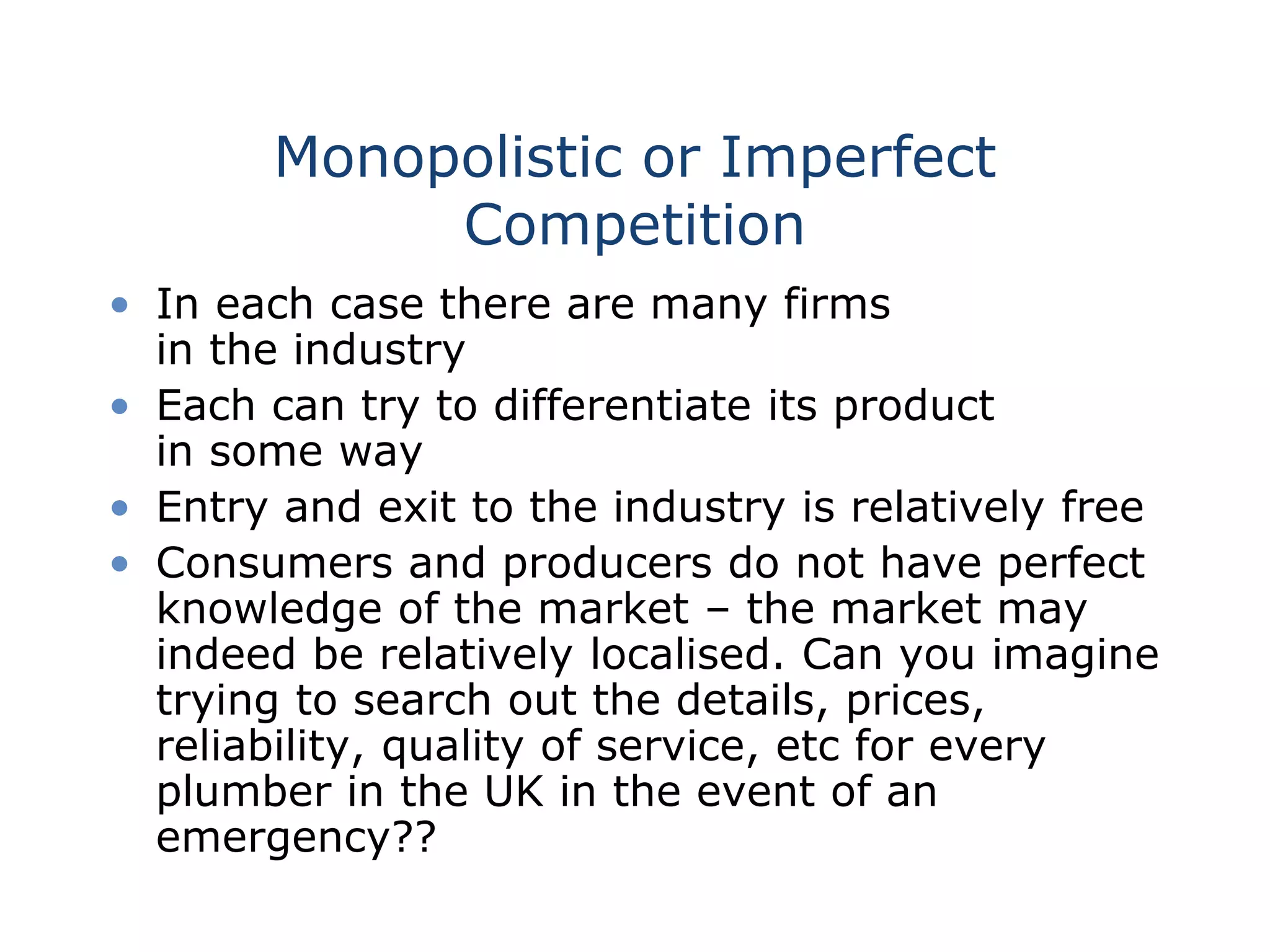 Monopolistic or Imperfect
Competition
• In each case there are many firms
in the industry
• Each can try to differentiate its product
in some way
• Entry and exit to the industry is relatively free
• Consumers and producers do not have perfect
knowledge of the market – the market may
indeed be relatively localised. Can you imagine
trying to search out the details, prices,
reliability, quality of service, etc for every
plumber in the UK in the event of an
emergency??
 