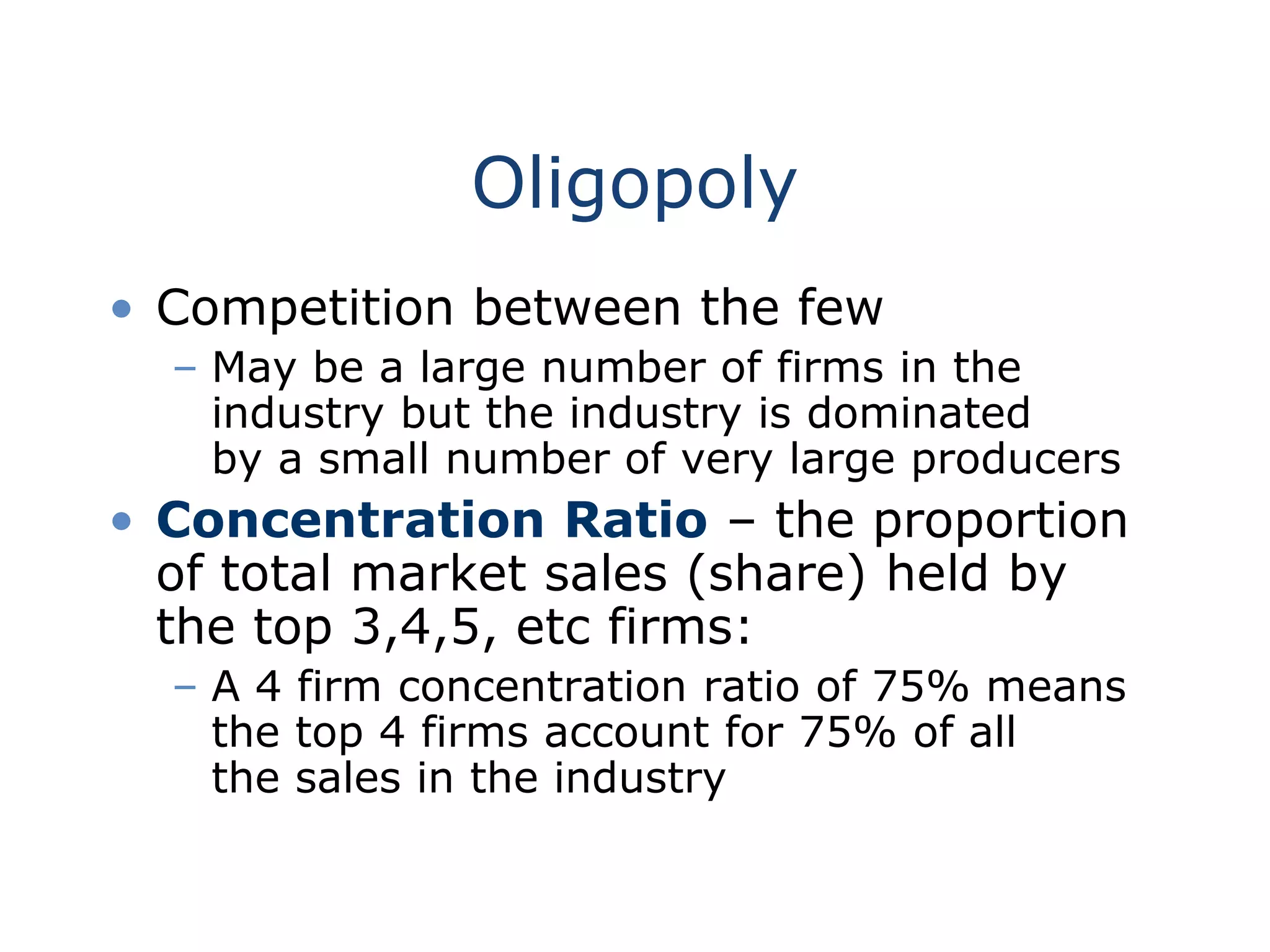 Oligopoly
• Competition between the few
– May be a large number of firms in the
industry but the industry is dominated
by a small number of very large producers
• Concentration Ratio – the proportion
of total market sales (share) held by
the top 3,4,5, etc firms:
– A 4 firm concentration ratio of 75% means
the top 4 firms account for 75% of all
the sales in the industry
 