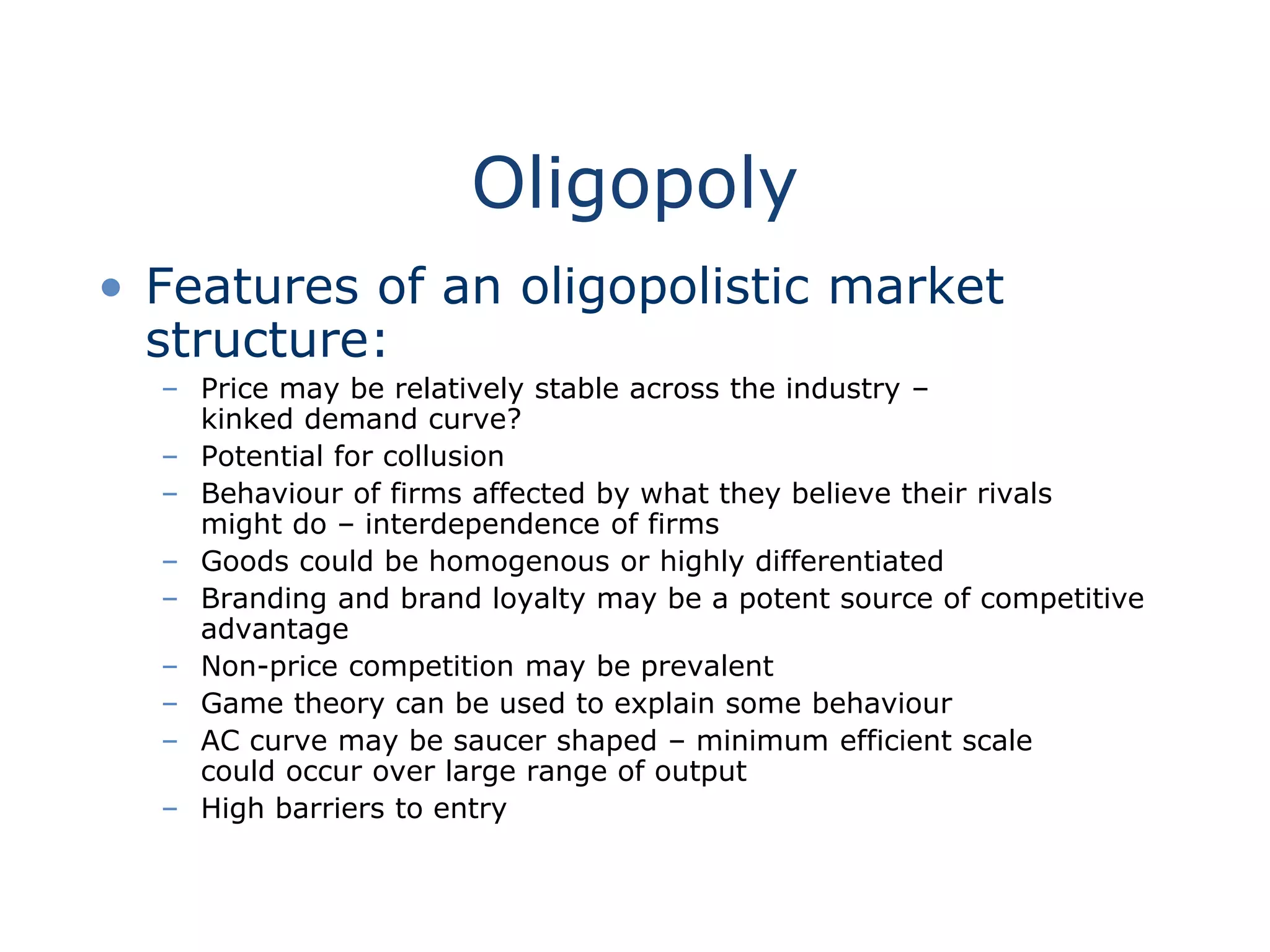 Oligopoly
• Features of an oligopolistic market
structure:
– Price may be relatively stable across the industry –
kinked demand curve?
– Potential for collusion
– Behaviour of firms affected by what they believe their rivals
might do – interdependence of firms
– Goods could be homogenous or highly differentiated
– Branding and brand loyalty may be a potent source of competitive
advantage
– Non-price competition may be prevalent
– Game theory can be used to explain some behaviour
– AC curve may be saucer shaped – minimum efficient scale
could occur over large range of output
– High barriers to entry
 
