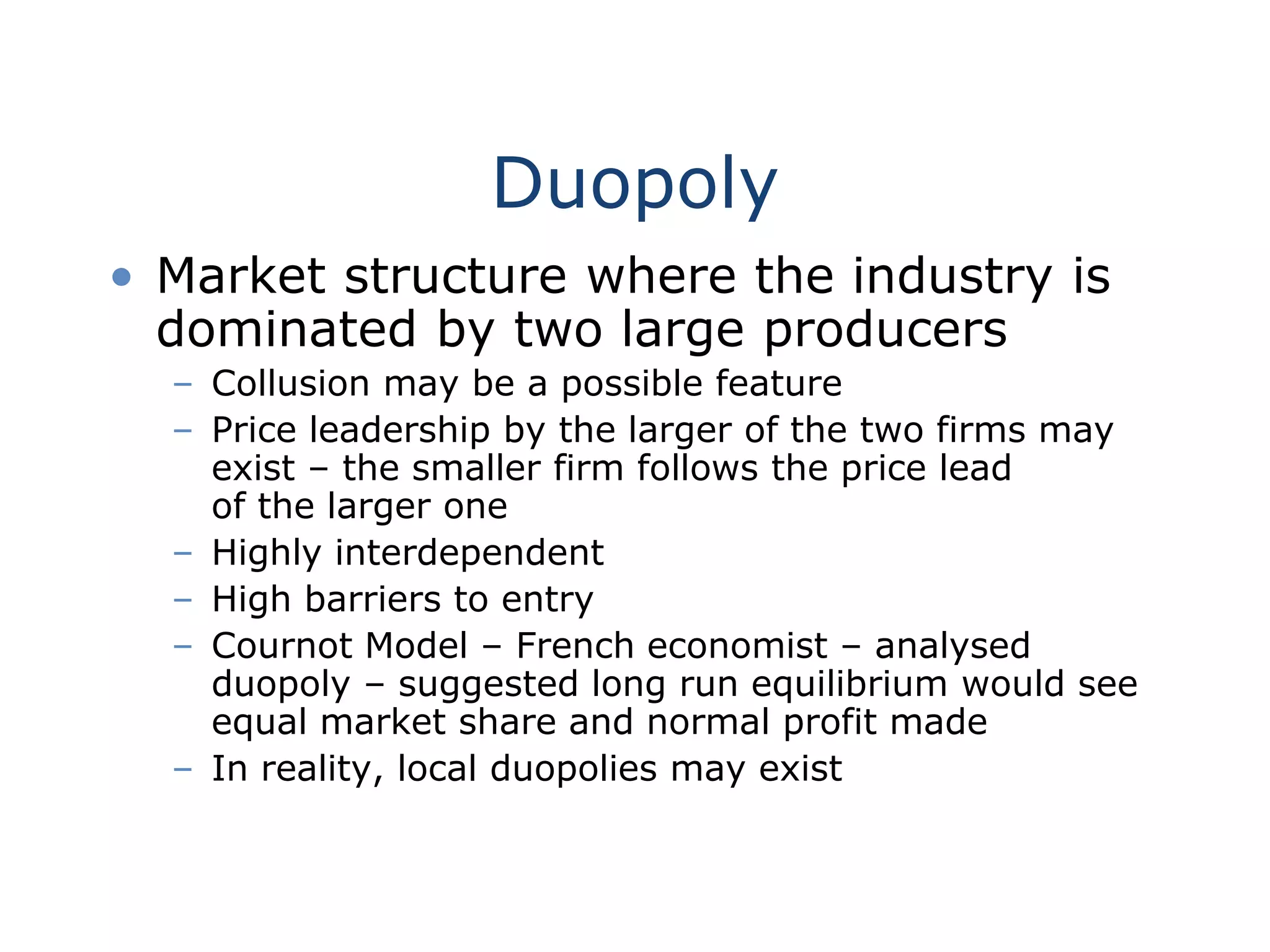 Duopoly
• Market structure where the industry is
dominated by two large producers
– Collusion may be a possible feature
– Price leadership by the larger of the two firms may
exist – the smaller firm follows the price lead
of the larger one
– Highly interdependent
– High barriers to entry
– Cournot Model – French economist – analysed
duopoly – suggested long run equilibrium would see
equal market share and normal profit made
– In reality, local duopolies may exist
 
