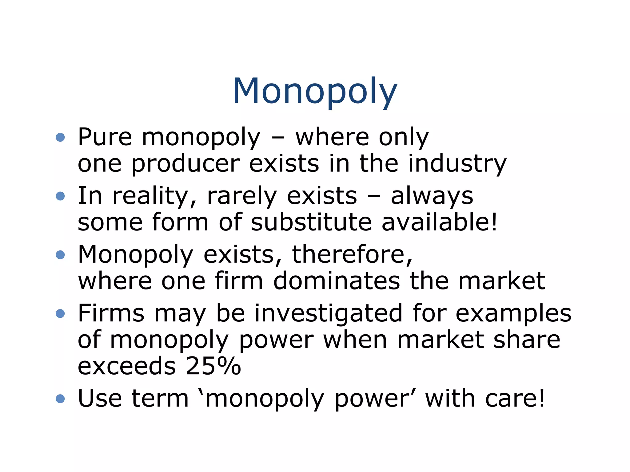 Monopoly
• Pure monopoly – where only
one producer exists in the industry
• In reality, rarely exists – always
some form of substitute available!
• Monopoly exists, therefore,
where one firm dominates the market
• Firms may be investigated for examples
of monopoly power when market share
exceeds 25%
• Use term ‘monopoly power’ with care!
 