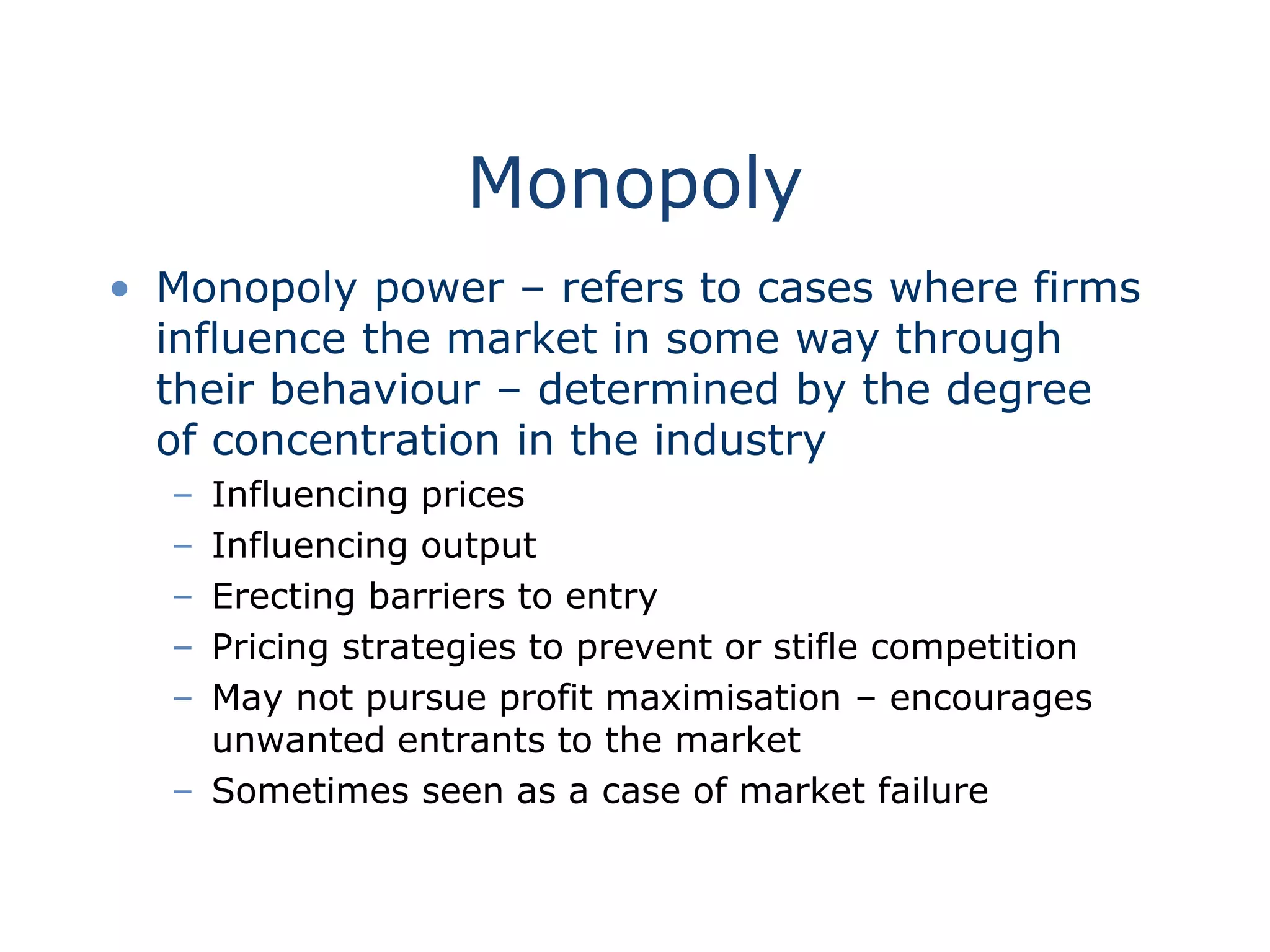 Monopoly
• Monopoly power – refers to cases where firms
influence the market in some way through
their behaviour – determined by the degree
of concentration in the industry
– Influencing prices
– Influencing output
– Erecting barriers to entry
– Pricing strategies to prevent or stifle competition
– May not pursue profit maximisation – encourages
unwanted entrants to the market
– Sometimes seen as a case of market failure
 