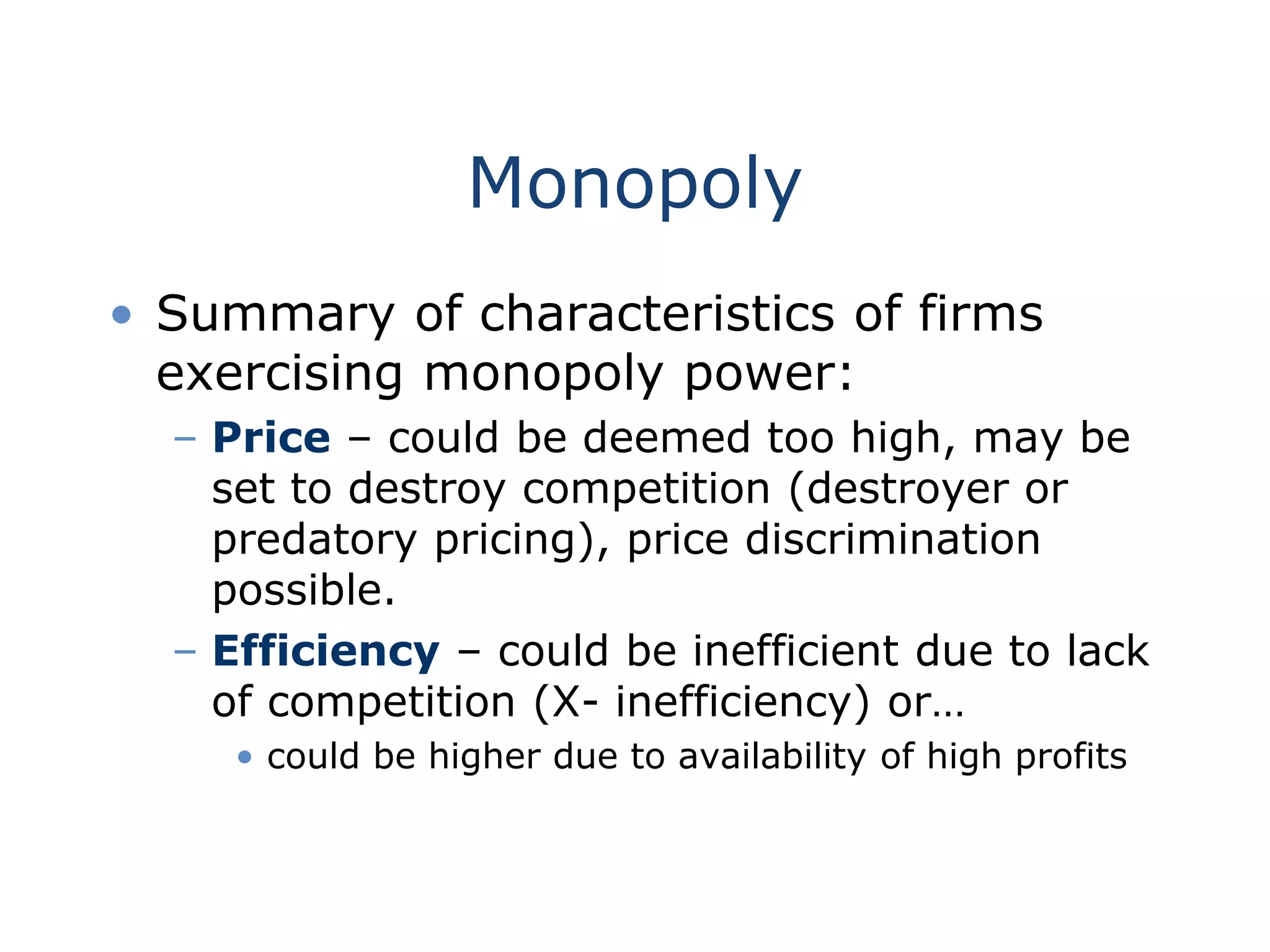 Monopoly
• Summary of characteristics of firms
exercising monopoly power:
– Price – could be deemed too high, may be
set to destroy competition (destroyer or
predatory pricing), price discrimination
possible.
– Efficiency – could be inefficient due to lack
of competition (X- inefficiency) or…
• could be higher due to availability of high profits
 
