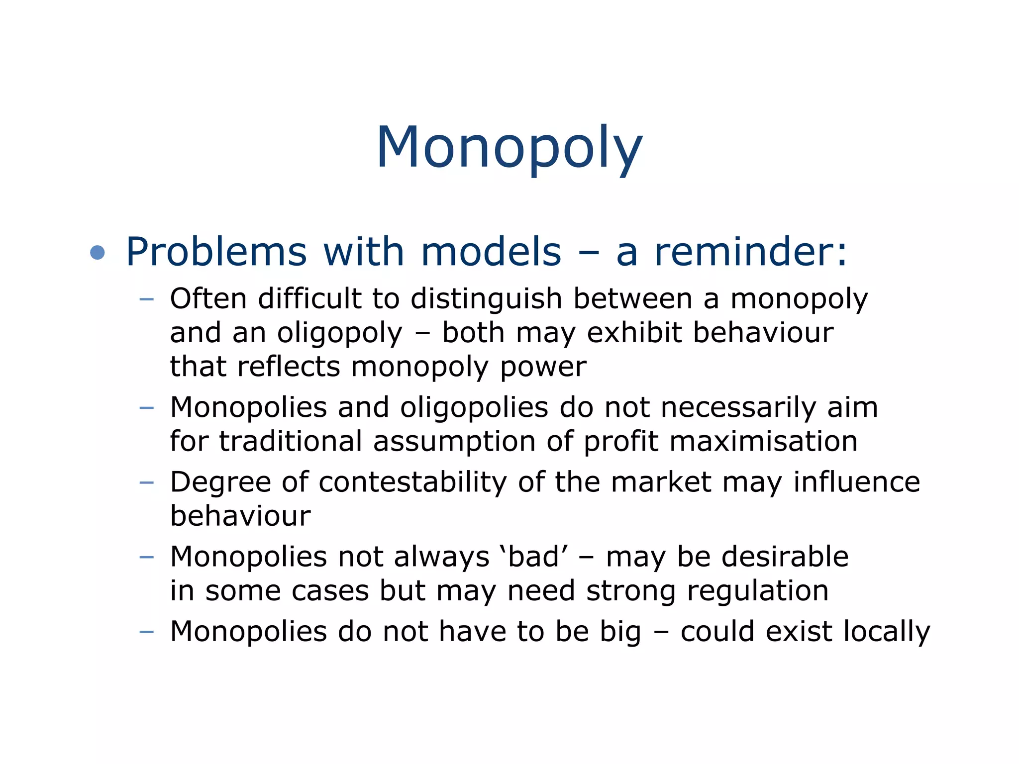Monopoly
• Problems with models – a reminder:
– Often difficult to distinguish between a monopoly
and an oligopoly – both may exhibit behaviour
that reflects monopoly power
– Monopolies and oligopolies do not necessarily aim
for traditional assumption of profit maximisation
– Degree of contestability of the market may influence
behaviour
– Monopolies not always ‘bad’ – may be desirable
in some cases but may need strong regulation
– Monopolies do not have to be big – could exist locally
 