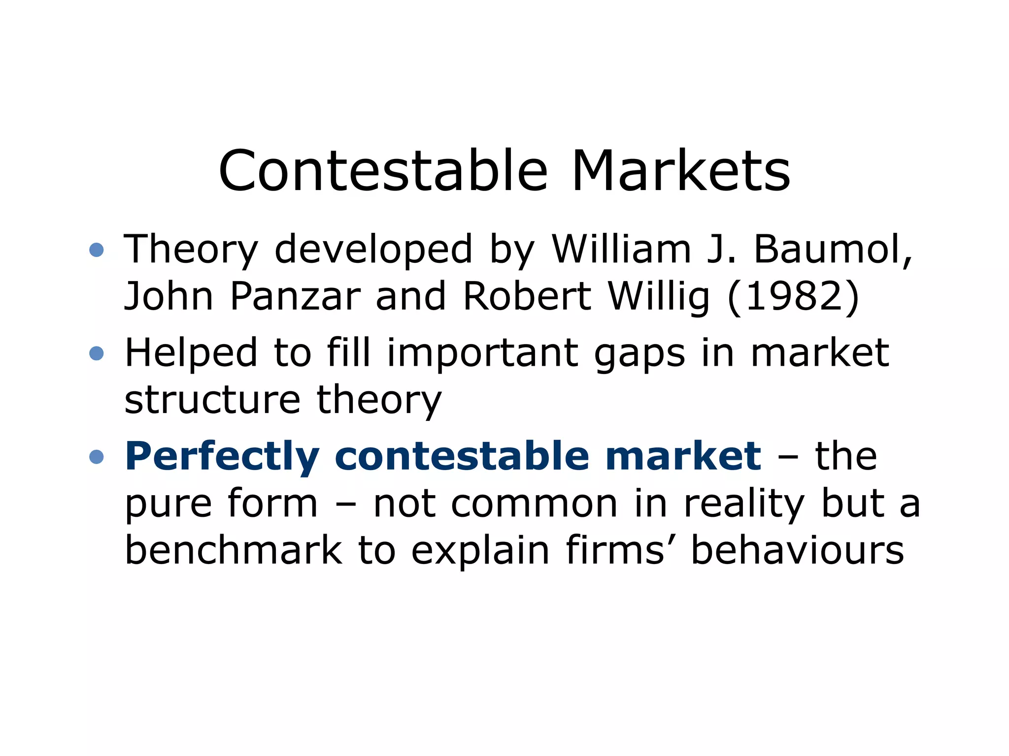 Contestable Markets
• Theory developed by William J. Baumol,
John Panzar and Robert Willig (1982)
• Helped to fill important gaps in market
structure theory
• Perfectly contestable market – the
pure form – not common in reality but a
benchmark to explain firms’ behaviours
 
