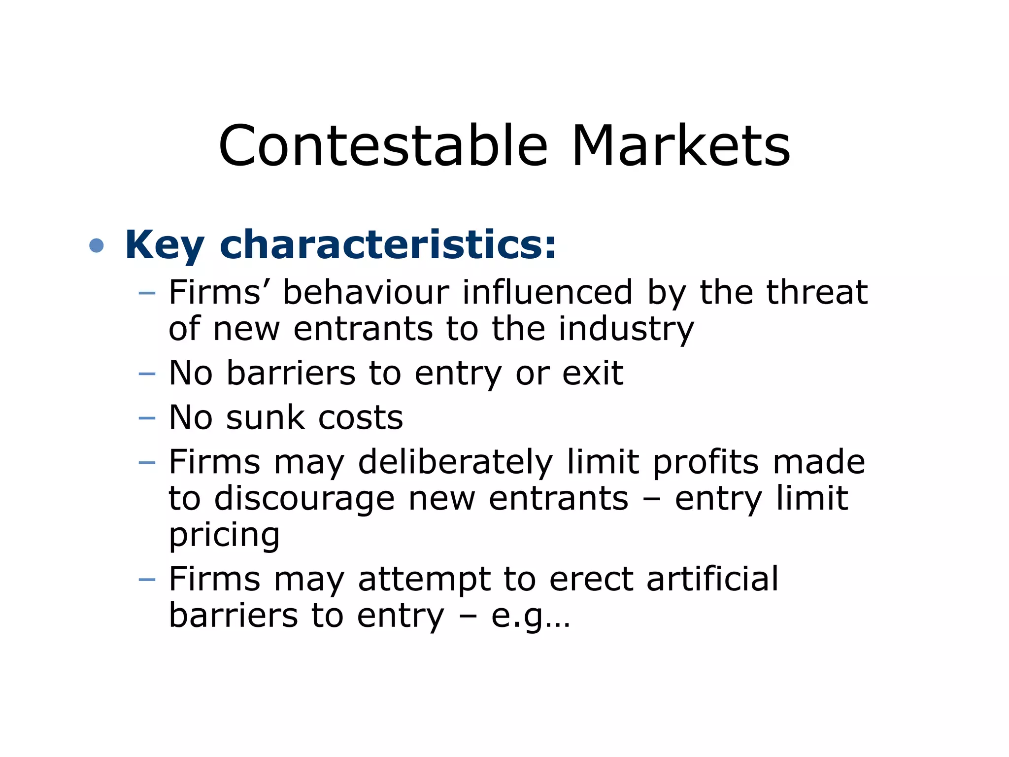 Contestable Markets
• Key characteristics:
– Firms’ behaviour influenced by the threat
of new entrants to the industry
– No barriers to entry or exit
– No sunk costs
– Firms may deliberately limit profits made
to discourage new entrants – entry limit
pricing
– Firms may attempt to erect artificial
barriers to entry – e.g…
 