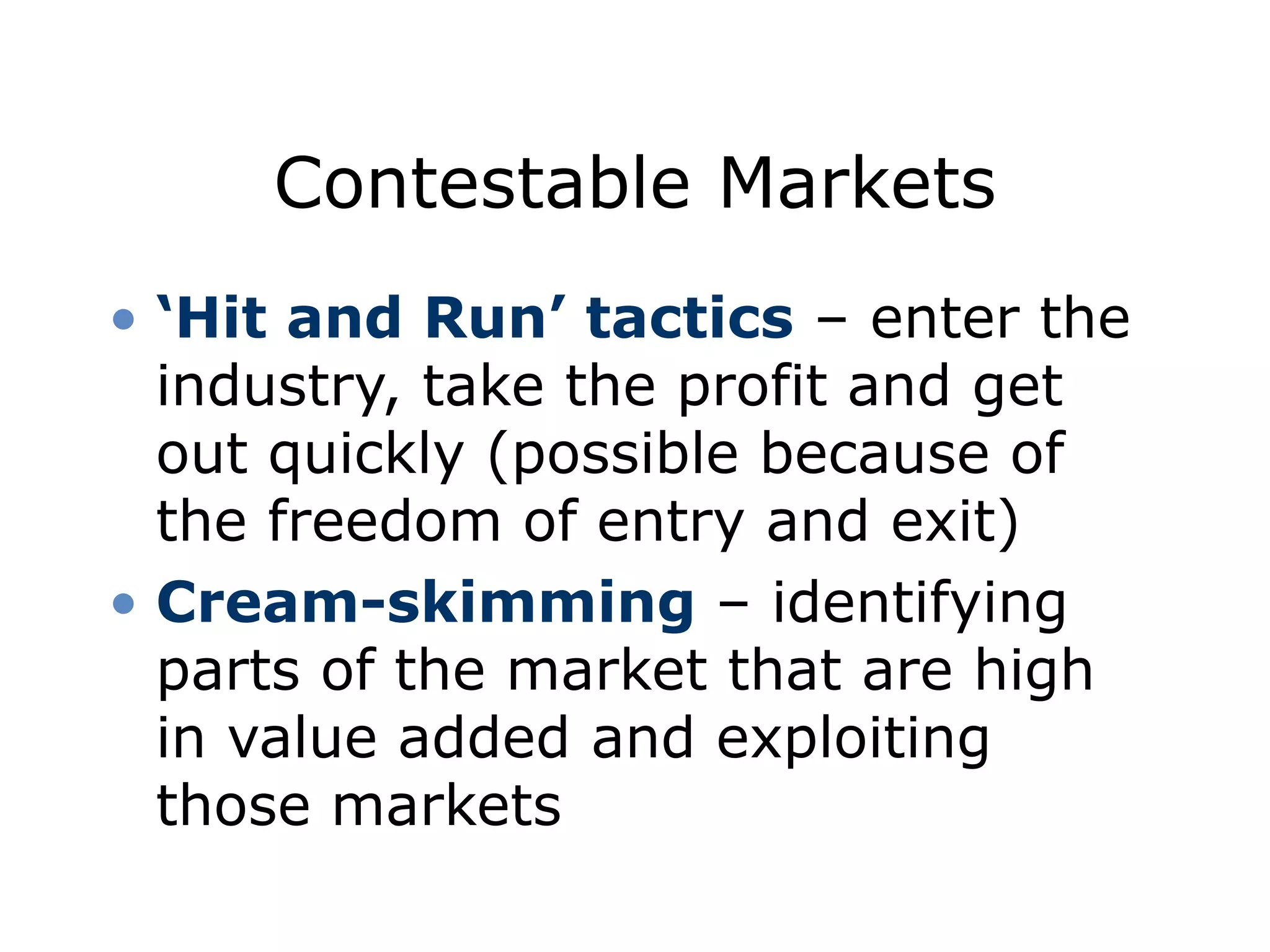 Contestable Markets
• ‘Hit and Run’ tactics – enter the
industry, take the profit and get
out quickly (possible because of
the freedom of entry and exit)
• Cream-skimming – identifying
parts of the market that are high
in value added and exploiting
those markets
 