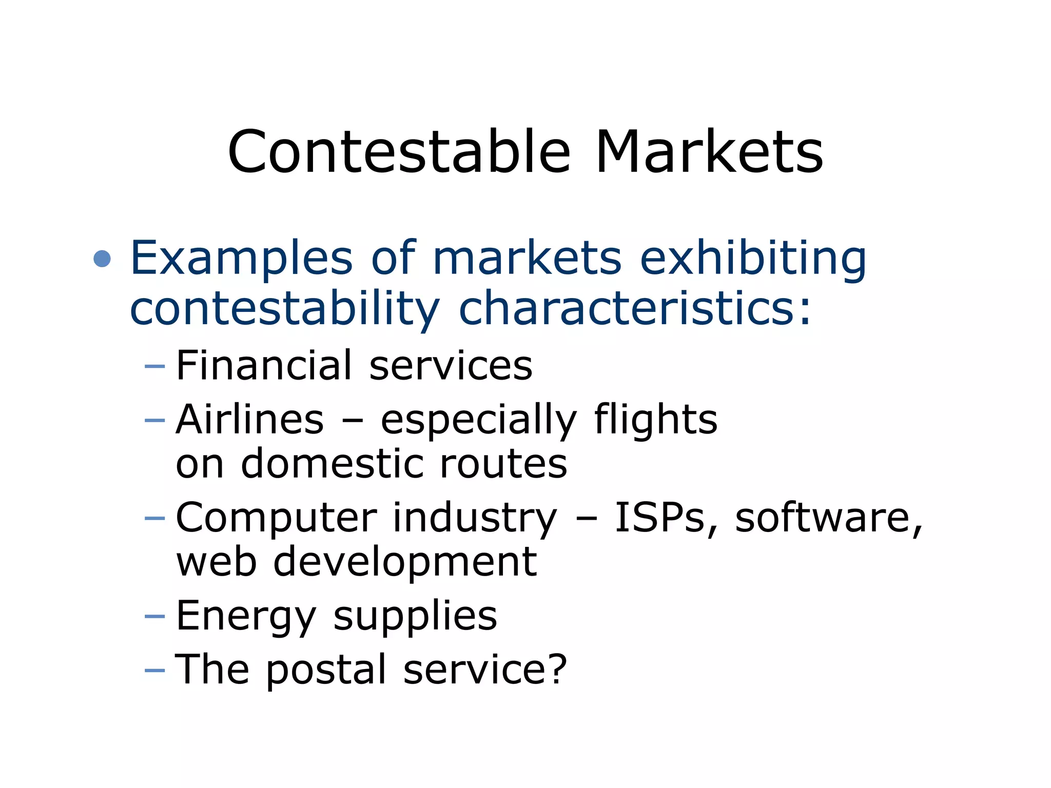 Contestable Markets
• Examples of markets exhibiting
contestability characteristics:
– Financial services
– Airlines – especially flights
on domestic routes
– Computer industry – ISPs, software,
web development
– Energy supplies
– The postal service?
 