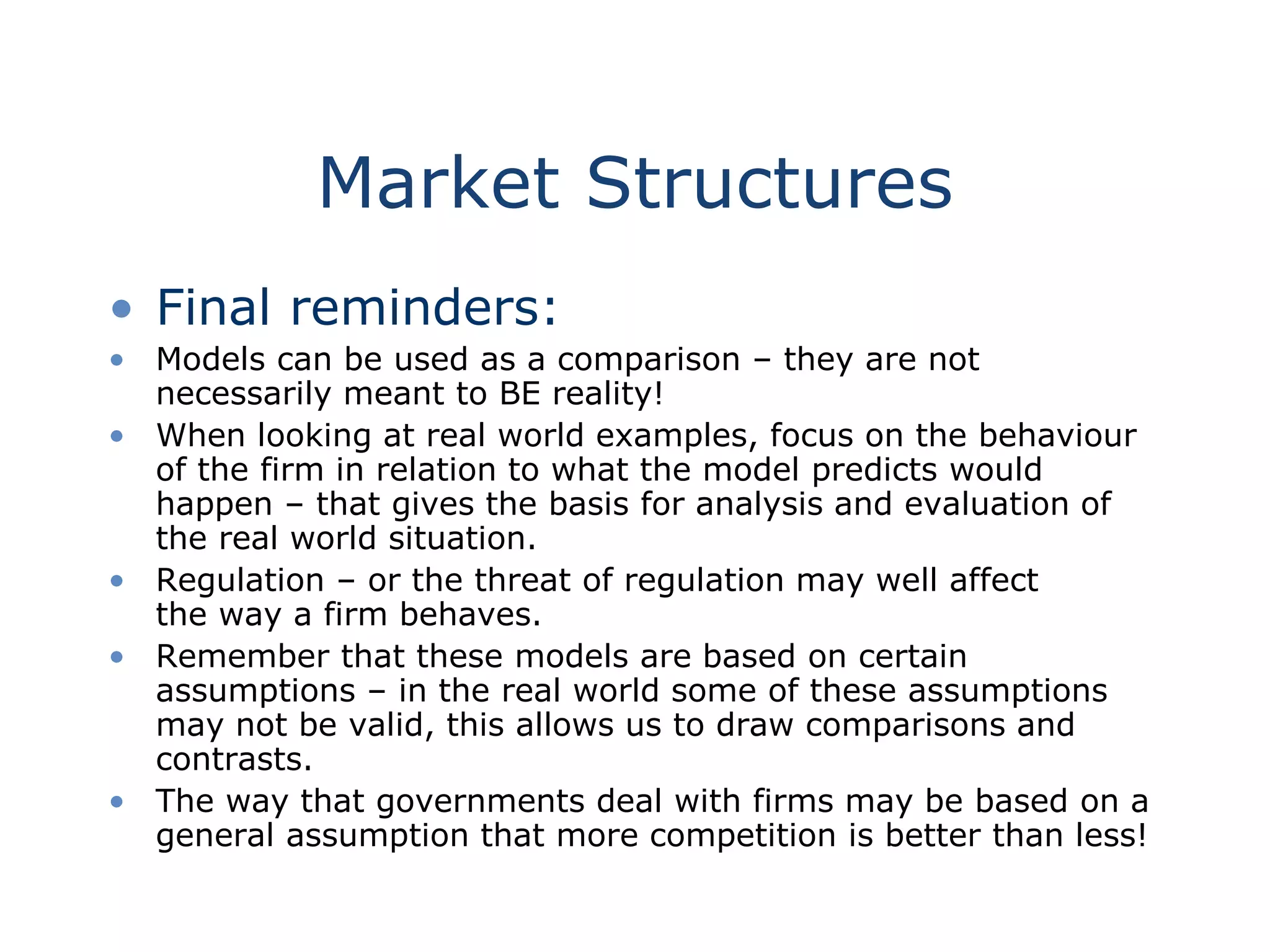 Market Structures
• Final reminders:
• Models can be used as a comparison – they are not
necessarily meant to BE reality!
• When looking at real world examples, focus on the behaviour
of the firm in relation to what the model predicts would
happen – that gives the basis for analysis and evaluation of
the real world situation.
• Regulation – or the threat of regulation may well affect
the way a firm behaves.
• Remember that these models are based on certain
assumptions – in the real world some of these assumptions
may not be valid, this allows us to draw comparisons and
contrasts.
• The way that governments deal with firms may be based on a
general assumption that more competition is better than less!
 
