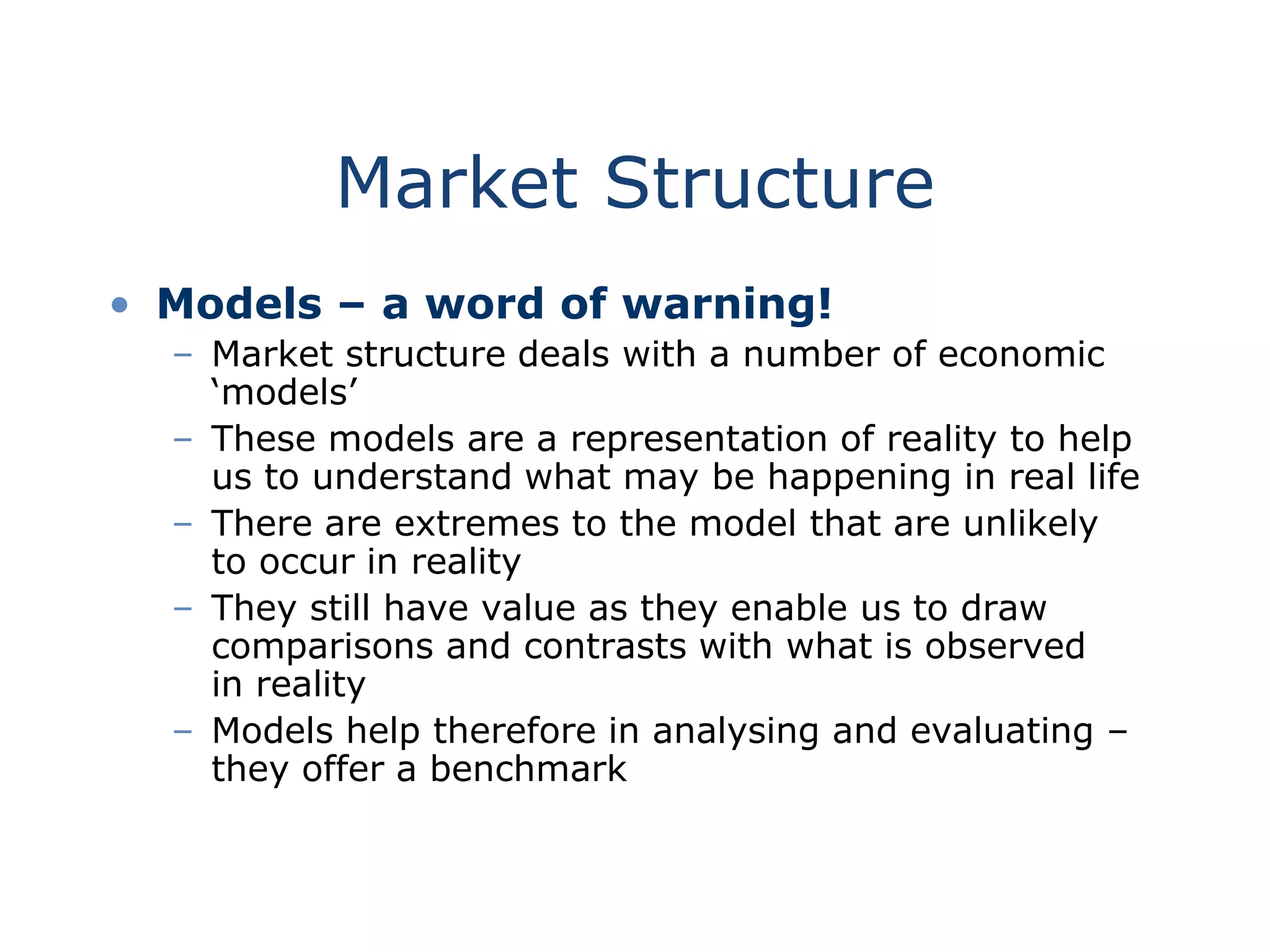 Market Structure
• Models – a word of warning!
– Market structure deals with a number of economic
‘models’
– These models are a representation of reality to help
us to understand what may be happening in real life
– There are extremes to the model that are unlikely
to occur in reality
– They still have value as they enable us to draw
comparisons and contrasts with what is observed
in reality
– Models help therefore in analysing and evaluating –
they offer a benchmark
 