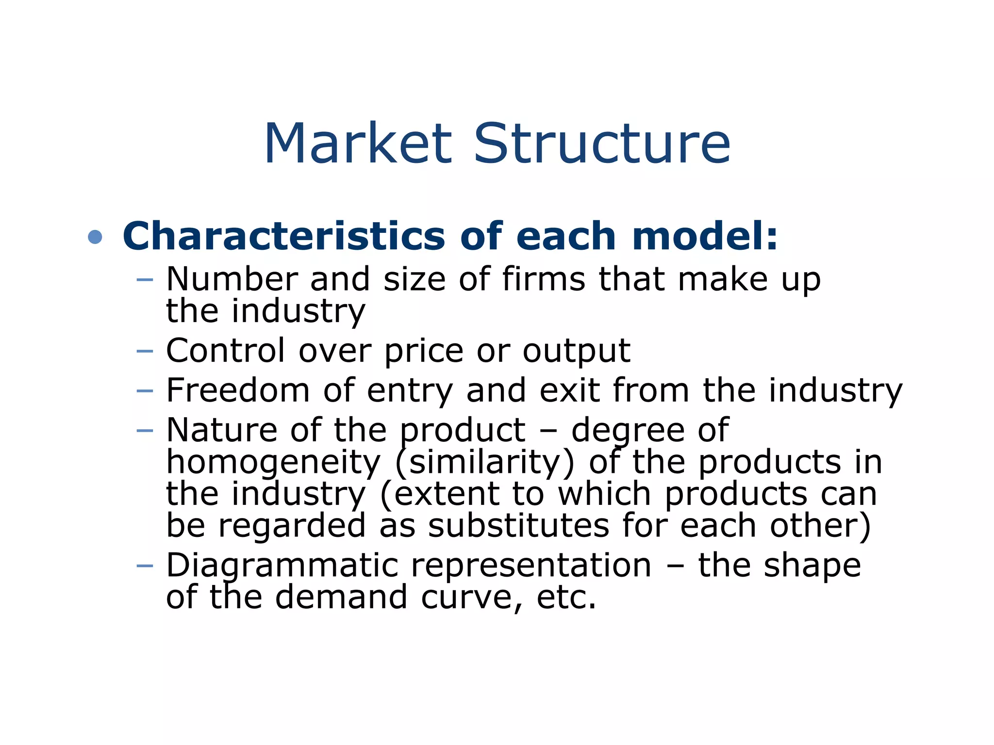Market Structure
• Characteristics of each model:
– Number and size of firms that make up
the industry
– Control over price or output
– Freedom of entry and exit from the industry
– Nature of the product – degree of
homogeneity (similarity) of the products in
the industry (extent to which products can
be regarded as substitutes for each other)
– Diagrammatic representation – the shape
of the demand curve, etc.
 