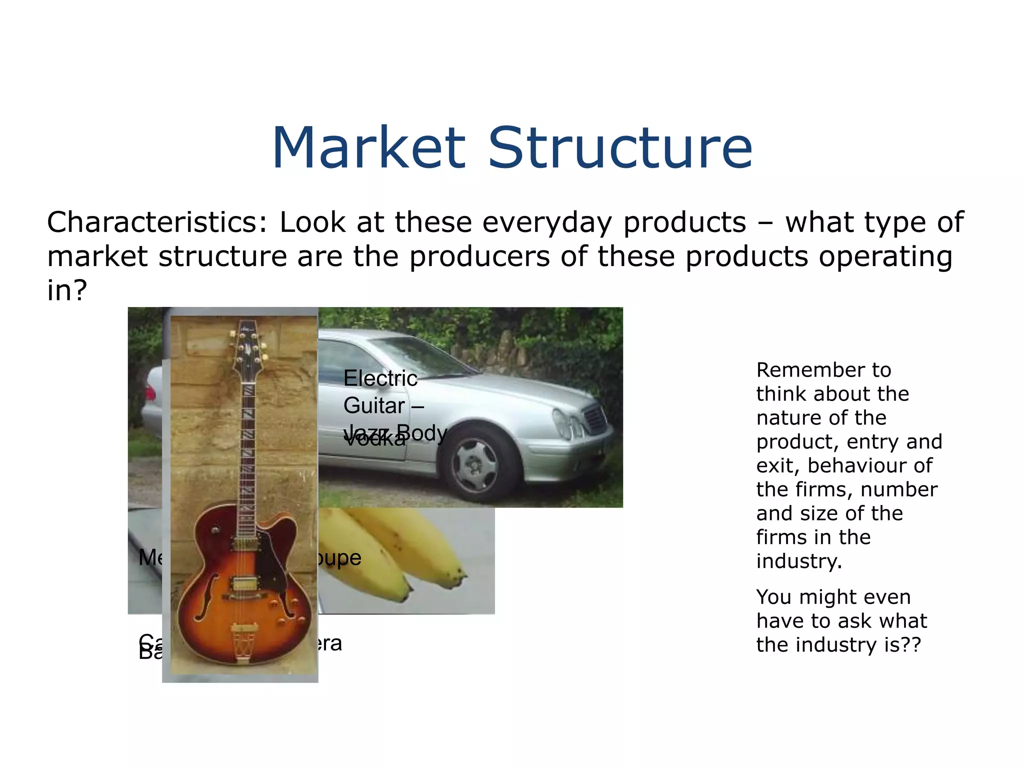 Market Structure
Characteristics: Look at these everyday products – what type of
market structure are the producers of these products operating
in?
Remember to
think about the
nature of the
product, entry and
exit, behaviour of
the firms, number
and size of the
firms in the
industry.
You might even
have to ask what
the industry is??Canon SLR CameraBananas
Mercedes CLK Coupe
Vodka
Electric
Guitar –
Jazz Body
 