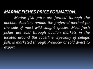 MARINE FISHES PRICE FORMATION.
Marine fish price are formed through the
auction. Auctions remain the preferred method for
the sale of most wild caught species. Most fresh
fishes are sold through auction markets in the
located around the coastline. Specially of pelagic
fish, is marketed through Producer or sold direct to
export.
 