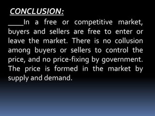 CONCLUSION:
In a free or competitive market,
buyers and sellers are free to enter or
leave the market. There is no collusion
among buyers or sellers to control the
price, and no price-fixing by government.
The price is formed in the market by
supply and demand.
 