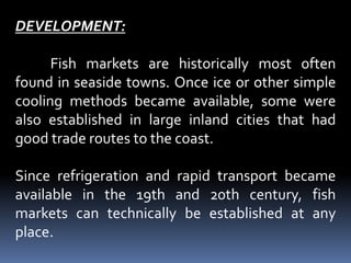 DEVELOPMENT:
Fish markets are historically most often
found in seaside towns. Once ice or other simple
cooling methods became available, some were
also established in large inland cities that had
good trade routes to the coast.
Since refrigeration and rapid transport became
available in the 19th and 20th century, fish
markets can technically be established at any
place.
 