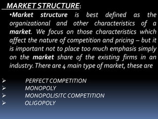 MARKET STRUCTURE:
•Market structure is best defined as the
organizational and other characteristics of a
market. We focus on those characteristics which
affect the nature of competition and pricing – but it
is important not to place too much emphasis simply
on the market share of the existing firms in an
industry.There are 4 main type of market, these are
 PERFECT COMPETITION
 MONOPOLY
 MONOPOLISITC COMPETITION
 OLIGOPOLY
 