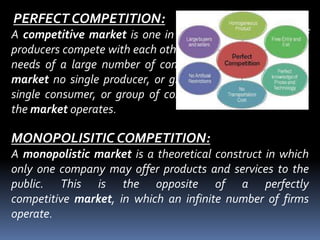 PERFECT COMPETITION:
A competitive market is one in which a large numbers of
producers compete with each other to satisfy the wants and
needs of a large number of consumers. In a competitive
market no single producer, or group of producers, and no
single consumer, or group of consumers, can dictate how
the market operates.
MONOPOLISITIC COMPETITION:
A monopolistic market is a theoretical construct in which
only one company may offer products and services to the
public. This is the opposite of a perfectly
competitive market, in which an infinite number of firms
operate.
 