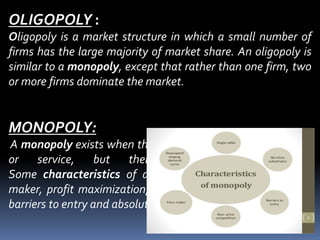 OLIGOPOLY :
Oligopoly is a market structure in which a small number of
firms has the large majority of market share. An oligopoly is
similar to a monopoly, except that rather than one firm, two
or more firms dominate the market.
MONOPOLY:
A monopoly exists when there is only one supplier of a good
or service, but there are many consumers.
Some characteristics of a monopolistic market are price
maker, profit maximization, one seller and producer, higher
barriers to entry and absolute product differentiation.
 