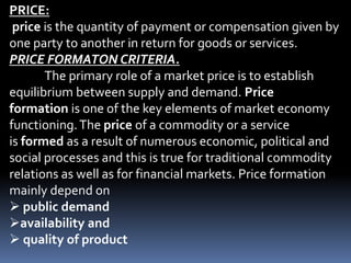 PRICE:
price is the quantity of payment or compensation given by
one party to another in return for goods or services.
PRICE FORMATON CRITERIA.
The primary role of a market price is to establish
equilibrium between supply and demand. Price
formation is one of the key elements of market economy
functioning.The price of a commodity or a service
is formed as a result of numerous economic, political and
social processes and this is true for traditional commodity
relations as well as for financial markets. Price formation
mainly depend on
 public demand
availability and
 quality of product
 
