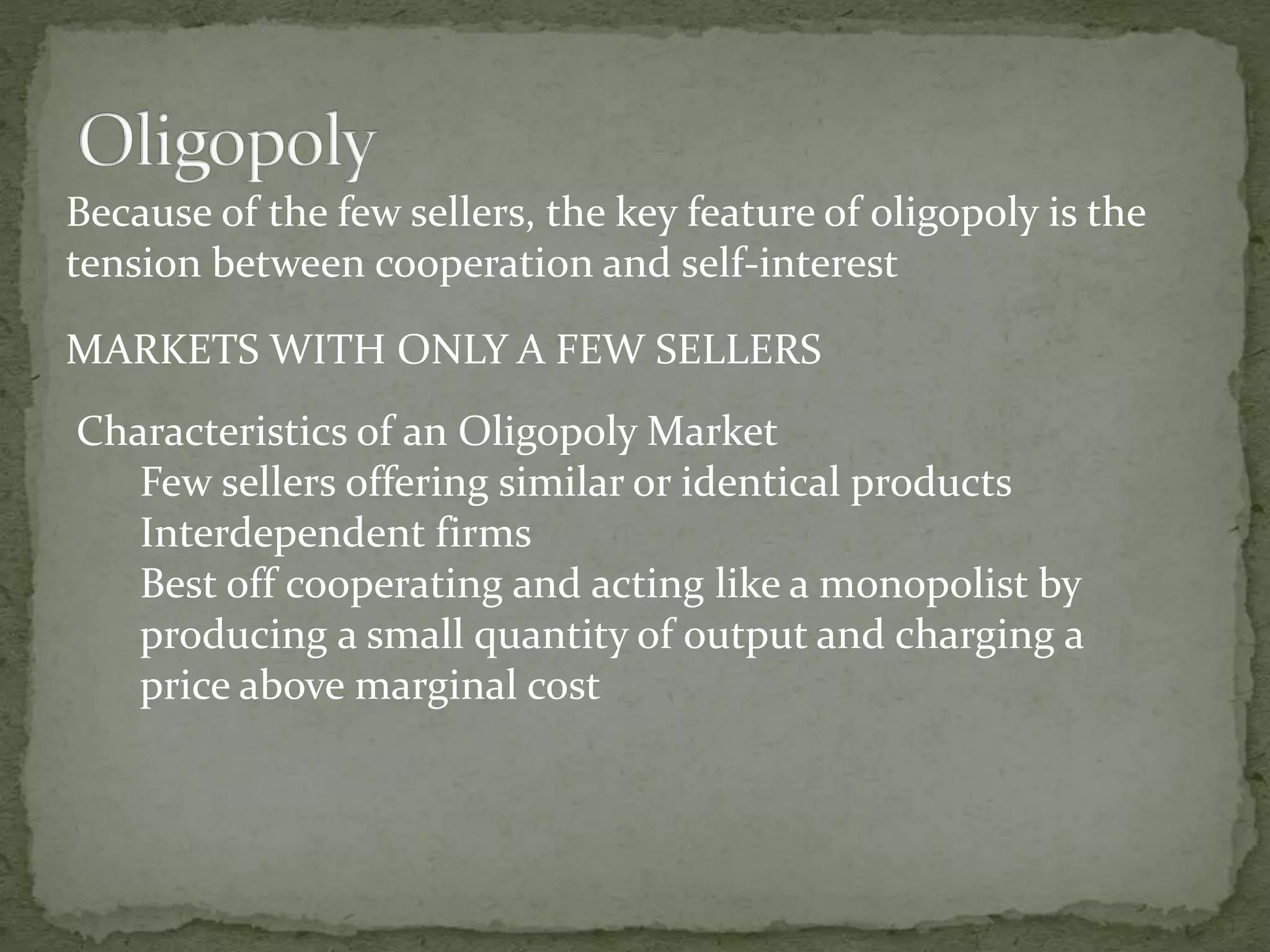 Because of the few sellers, the key feature of oligopoly is the
tension between cooperation and self-interest
Characteristics of an Oligopoly Market
Few sellers offering similar or identical products
Interdependent firms
Best off cooperating and acting like a monopolist by
producing a small quantity of output and charging a
price above marginal cost
MARKETS WITH ONLY A FEW SELLERS
 