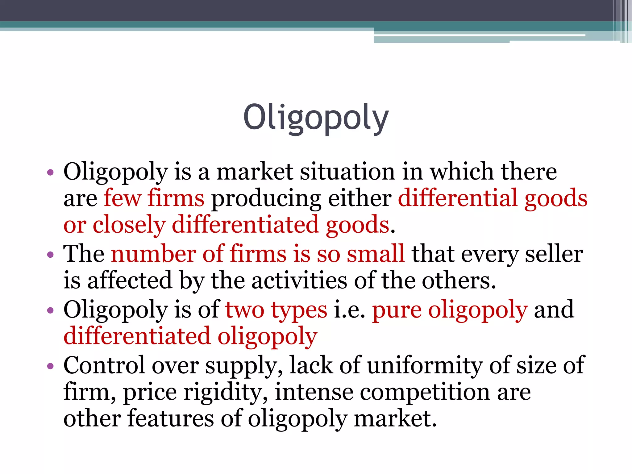 Oligopoly
• Oligopoly is a market situation in which there
are few firms producing either differential goods
or closely differentiated goods.
• The number of firms is so small that every seller
is affected by the activities of the others.
• Oligopoly is of two types i.e. pure oligopoly and
differentiated oligopoly
• Control over supply, lack of uniformity of size of
firm, price rigidity, intense competition are
other features of oligopoly market.
 