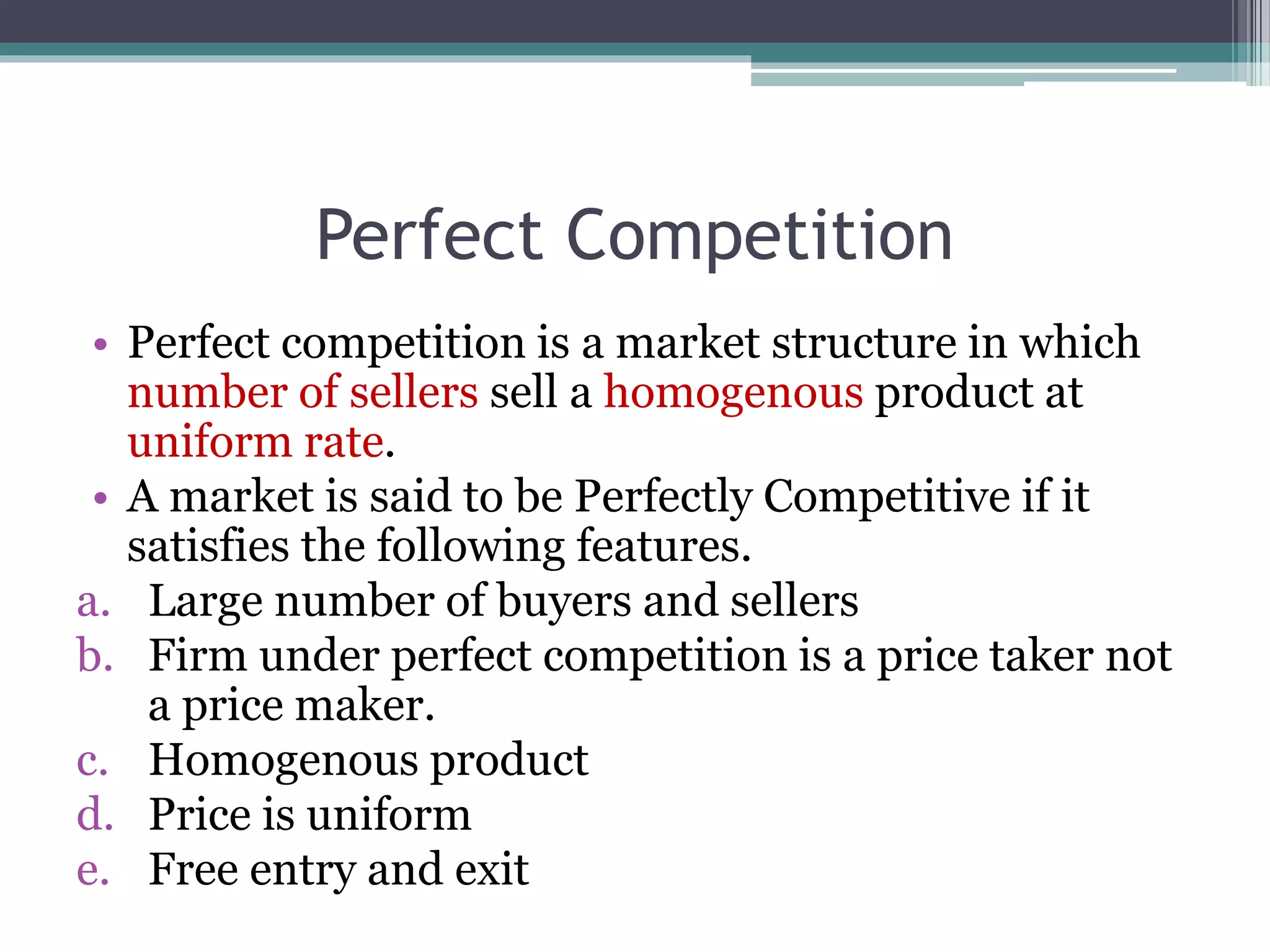 Perfect Competition
• Perfect competition is a market structure in which
number of sellers sell a homogenous product at
uniform rate.
• A market is said to be Perfectly Competitive if it
satisfies the following features.
a. Large number of buyers and sellers
b. Firm under perfect competition is a price taker not
a price maker.
c. Homogenous product
d. Price is uniform
e. Free entry and exit
 